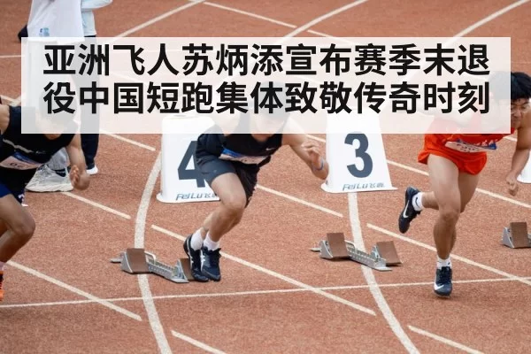 亚洲飞人苏炳添宣布赛季末退役中国短跑集体致敬传奇时刻