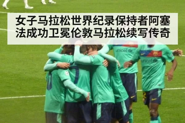 女子马拉松世界纪录保持者阿塞法成功卫冕伦敦马拉松续写传奇