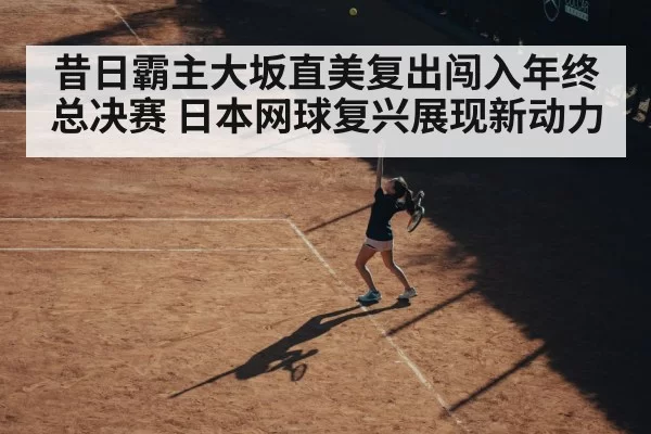 昔日霸主大坂直美复出闯入年终总决赛 日本网球复兴展现新动力