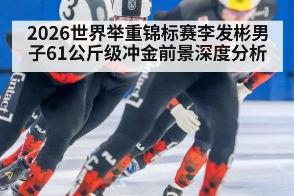2026世界举重锦标赛李发彬男子61公斤级冲金前景深度分析